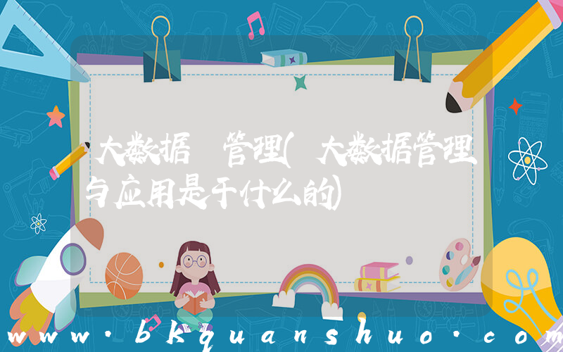大数据 管理(大数据管理与应用是干什么的)